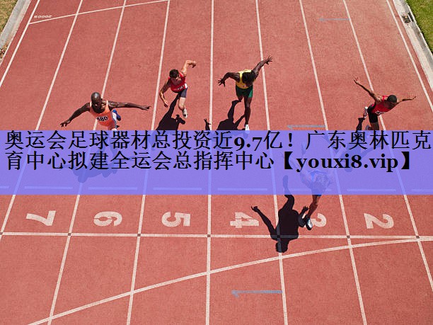 奥运会足球器材总投资近9.7亿！广东奥林匹克体育中心拟建全运会总指挥中心