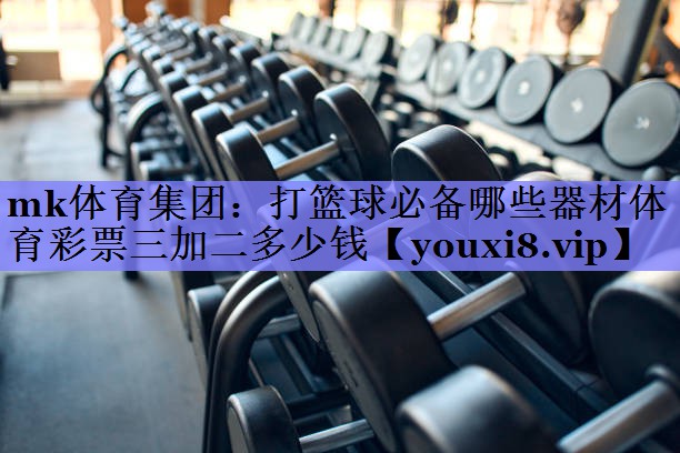 mk体育集团：打篮球必备哪些器材体育彩票三加二多少钱