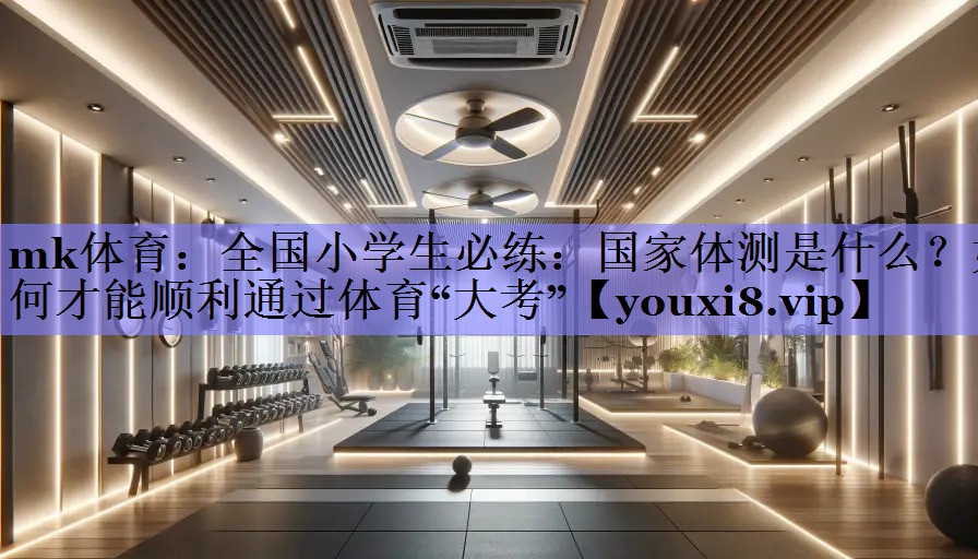 mk体育：全国小学生必练：国家体测是什么？如何才能顺利通过体育“大考”