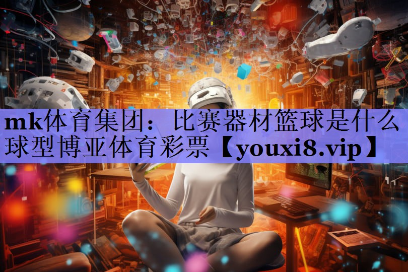 mk体育集团：比赛器材篮球是什么球型博亚体育彩票