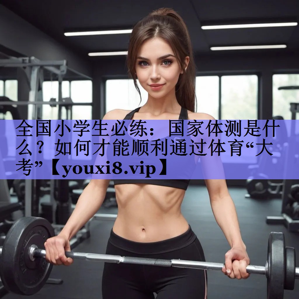 全国小学生必练：国家体测是什么？如何才能顺利通过体育“大考”