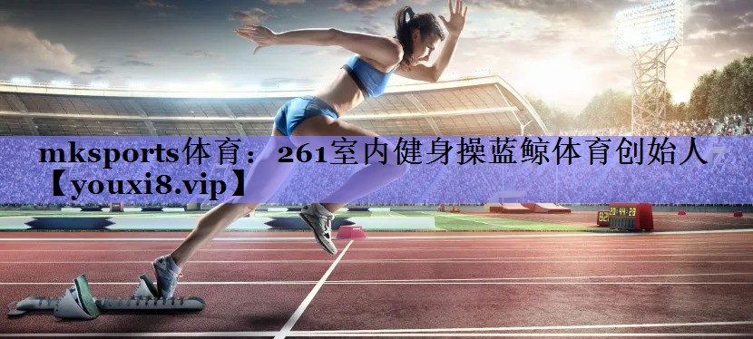 mksports体育：261室内健身操蓝鲸体育创始人
